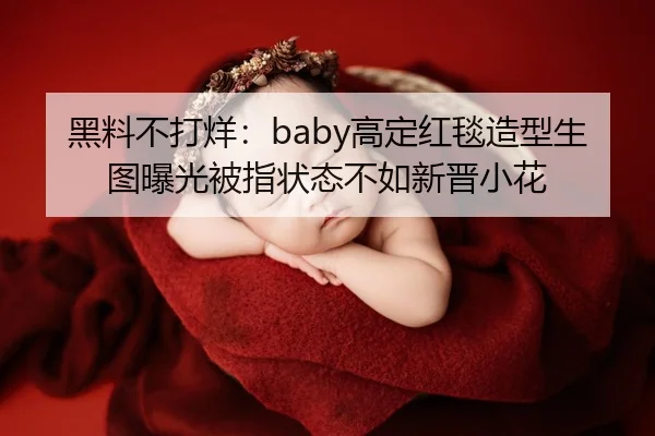 黑料不打烊：baby高定红毯造型生图曝光被指状态不如新晋小花